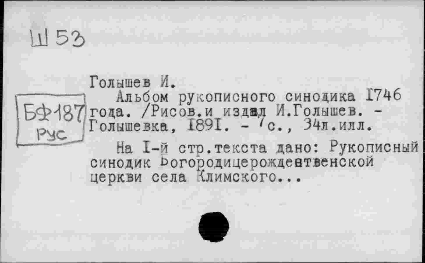 ﻿Id 52>
Голышев И.
------і Альбом рукописного синодика 1746 года. /Рисов, и издал И.Голышев. -ру^Голышевка, 1891. - 'с., 34л.илл.
“—"—На 1-й сто.текста дано: Рукописный синодик ьогородицерождевтвенской церкви села {лимского...